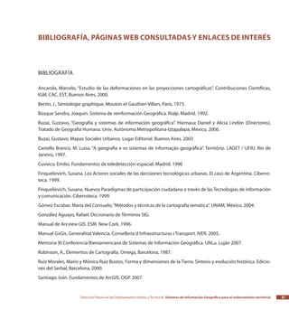 Dirección Provincial de Ordenamiento Urbano y Territorial Sistemas de Información Geográfica para el ordenamiento territorial 81
Bibliografía, páginas web consultadas y enlaces de interés
Bibliografía
Ancarola, Marcelo, “Estudio de las deformaciones en las proyecciones cartográficas”. Contribuciones Científicas,
IGM, CAC, EST, Buenos Aires, 2000.
Bertín, J., Sémiologie graphique, Mouton et Gauthier-Villars, París, 1973.
Bosque Sendra, Joaquín. Sistema de reinformación Geográfica. Rialp. Madrid. 1992.
Buzai, Gustavo, “Geografía y sistemas de información geográfica”. Hiernaux Daniel y Alicia Lindón (Directores),
Tratado de Geografía Humana. Univ. Autónoma Metropolitana-Iztapalapa, México, 2006.
Buzai, Gustavo. Mapas Sociales Urbanos. Lugar Editorial. Buenos Aires. 2003
Castello Branco, M. Luisa, “A geografia e os sistemas de informação geográfica”. Território. LAGET / UFRJ. Río de
Janeiro, 1997.
Cuvieco, Emilio. Fundamentos de teledetección espacial. Madrid. 1990
Finquelievich, Susana. Los Actores sociales de las decisiones tecnológicas urbanas. El caso de Argentina. Ciberro-
teca. 1999.
Finquelievich, Susana. Nuevos Paradigmas de participación ciudadana a través de las Tecnologías de información
y comunicación. Ciberroteca. 1999.
Gómez Escobar, María del Consuelo,“Métodos y técnicas de la cartografía temática”. UNAM, México, 2004.
González Aguayo, Rafael. Diccionario de Términos SIG.
Manual de Arcview GIS. ESRI. New Cork. 1996.
Manual GvGis. Generalitat Valencia. Conselleria d Infraestructuras i Transport. IVER. 2005.
Memoria XI Conferencia Iberoamericana de Sistemas de Información Geográfica. UNLu. Luján 2007.
Robinson, A., Elementos de Cartografía, Omega, Barcelona, 1987.
Ruiz Morales, Mario y Mónica Ruiz Bustos, Forma y dimensiones de la Tierra. Síntesis y evolución histórica. Edicio-
nes del Serbal, Barcelona, 2000.
Santiago, Iván. Fundamentos de ArcGIS. OGP. 2007.
 
