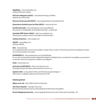 Dirección Provincial de Ordenamiento Urbano y Territorial Sistemas de Información Geográfica para el ordenamiento territorial 83
MapMaker - www.mapmaker.com
Software libre para mapeo.
Directions Magazine (EEUU) - www.directionsmag.com/files/
Librerias de archivos SIG.
Recursos Gratis para GIS (EEUU) - www.mapsymbols.com/symbols2.html
Extensiones Gratuitas para ArcView (EEUU) - www.ian-ko.com
Familia Geomedia - www.ambaoyasoc.com.ar/prod06.php
Descripción y posibilidades de la familia Geomedia , un open GIS.
Autodesk DWF Viewer (EEUU) - http://usa.autodesk.com
Cliente para visualizar archivos vectoriales en formato“dwf”.
Analisys Extension - www.swegis.com
AlfaGIS - www.alfagis.com
Software AlfaGIS.
Alov - www.alov.org
Es una aplicación libre de Java® para publicar mapas vector y raster en Internet y permite la visualización interac-
tiva en los buscadores de la web.
ER MAPPER 6.3 - www.ambaoyasoc.com.ar/prod03.php
Es un sistema avanzado de proceso digital de imágenes, teledetección y composición cartográfica, que provee al
usuario de rutinas de compresión y balance de imágenes.
Erdas - www.erdas.com
ArcScript en ESRI (EEUU) - http://arcscripts.esri.com
Descarga Gratuita de Scripts y Extensiones de Arcview 3.2.
Spatial-online - www.spatial-online.com/ProductList.asp?Category=1
Extensiones y utilidades gratis para ArcView 8 y ArcGIS
Interés general
Mapas en la red - http://200.55.6.87/es/index.htm
Geo-focus (España) - www.geo-focus.org
Revista Internacional de Ciencia y Tecnología de la Información Geográfica.
Revista Mapping Interactivo - www.mappinginteractivo.com/prin-ante2.asp?id_periodo=132
 