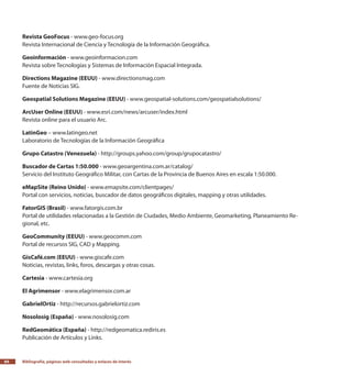 Bibliografía, páginas web consultadas y enlaces de interés84
Revista GeoFocus - www.geo-focus.org
Revista Internacional de Ciencia y Tecnología de la Información Geográfica.
Geoinformación - www.geoinformacion.com
Revista sobre Tecnologías y Sistemas de Información Espacial Integrada.
Directions Magazine (EEUU) - www.directionsmag.com
Fuente de Noticias SIG.
Geospatial Solutions Magazine (EEUU) - www.geospatial-solutions.com/geospatialsolutions/
ArcUser Online (EEUU) - www.esri.com/news/arcuser/index.html
Revista online para el usuario Arc.
LatinGeo – www.latingeo.net
Laboratorio de Tecnologías de la Información Geográfica
Grupo Catastro (Venezuela) - http://groups.yahoo.com/group/grupocatastro/
Buscador de Cartas 1:50.000 - www.geoargentina.com.ar/catalog/
Servicio del Instituto Geográfico Militar, con Cartas de la Provincia de Buenos Aires en escala 1:50.000.
eMapSite (Reino Unido) - www.emapsite.com/clientpages/
Portal con servicios, noticias, buscador de datos geográficos digitales, mapping y otras utilidades.
FatorGIS (Brasil) - www.fatorgis.com.br
Portal de utilidades relacionadas a la Gestión de Ciudades, Medio Ambiente, Geomarketing, Planeamiento Re-
gional, etc.
GeoCommunity (EEUU) - www.geocomm.com
Portal de recursos SIG, CAD y Mapping.
GisCafé.com (EEUU) - www.giscafe.com
Noticias, revistas, links, foros, descargas y otras cosas.
Cartesia - www.cartesia.org
El Agrimensor - www.elagrimensor.com.ar
GabrielOrtiz - http://recursos.gabrielortiz.com
Nosolosig (España) - www.nosolosig.com
RedGeomática (España) - http://redgeomatica.rediris.es
Publicación de Artículos y Links.
 