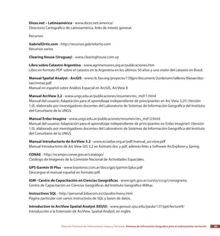 Dirección Provincial de Ordenamiento Urbano y Territorial Sistemas de Información Geográfica para el ordenamiento territorial 85
Dices.net – Latinoamérica - www.dices.net/america/
Directorio Cartográfico de Latinoamérica, links de interés general.
Recursos
GabrielOrtiz.com - http://recursos.gabrielortiz.com
Recursos varios
Clearing House (Uruguay) - www.clearinghouse.com.uy
Libro sobre Catastro Argentino - www.agrimensores.org.ar/publicaciones.htm
Libro en formato PDF sobre el catastro en la Argentina en los últimos 50 años y una visión del catastro en Brasil.
Manual Spatial Analyst - ArcGIS - www.rlc.fao.org/proyecto/139jpn/document/2ordenam/talleres/tfaoae/doc-
tae/mmae.pdf
Manual en español sobre Análisis Espacial en ArcGIS, ArcView 8
Manual ArcView 3.2 - www.ungs.edu.ar/publicaciones/resumen/res_md11.html
Manual del usuario: Adaptación para el aprendizaje independiente de principiantes en Arc View 3.2© (Versión
1.0), elaborado por investigadores docentes del Laboratorio de Sistemas de Información Geográfica del Instituto
del Conurbano de la UNGS.
Manual Erdas Imagine - www.ungs.edu.ar/publicaciones/resumen/res_md12.html
Manual del usuario: Adaptación para el aprendizaje independiente de principiantes en Erdas Imagine© (Versión
1.0), elaborado por investigadores docentes del Laboratorio de Sistemas de Información Geográfica del Instituto
del Conurbano de la UNGS.
Manual Introductorio de ArcView 3.2 - www.ecoatlas.org.ar/pdf/manual_arcview.pdf
Manual Introductorio de Arc View GIS 3.2 en formato doc y pdf, además links a Software ArcExplorer y Spring
CONAE - http://ocampo.conae.gov.ar/catalogo/
Catálogo de Imágenes de la Comisión Nacional de Actividades Espaciales.
GPS Garmin III Plus - www.toyoteros.com.ar/docs/gps/garmin3plus.pdf
Descargue el manual español en formato pdf.
IGM - Centro de Capacitación en Ciencias Geográficas - www.igm.gov.ar/cursos/cccg/cronograma
Centro de Capacitación en Ciencias Geográficas del Instituto Geográfico Militar.
Instructivos SQL - http://personal.lobocom.es/claudio/menu.htm
Página particular con varios instructivos de SQL y bases de datos.
Introduction to ArcView Spatial Analyst (EEUU) - www.geosun.sjsu.edu/paula/137/ppt/lecture9/
Introducción a la Extensión de ArcView, Spatial Analyst, en inglés.
 