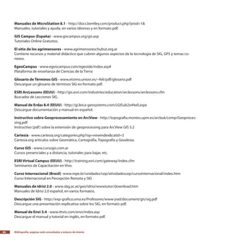 Bibliografía, páginas web consultadas y enlaces de interés86
Manuales de MicroStation 8.1 - http://docs.bentley.com/product.php?prod=1&
Manuales, tutoriales y ayuda, en varios idiomas y en formato pdf.
GIS Campus (España) - www.giscampus.org/gis.asp
Tutoriales Online Gratuitos.
El sitio de los agrimensores - www.agrimensoreschubut.org.ar
Contiene recursos y material didáctico que cubren algunos aspectos de la tecnología de SIG, GPS y temas co-
nexos.
EgeoCampus - www.egeocampus.com/egeoide/index.asp#
Plataforma de enseñanza de Ciencias de la Tierra
Glosario de Términos GIS - www.etsimo.uniovi.es/~feli/pdf/glosario.pdf
Descargue un glosario de términos SIG en formato pdf.
ESRI ArcLessons (EEUU) - http://gis.esri.com/industries/education/arclessons/arclessons.cfm
Buscador de Lecciones SIG.
Manual de Erdas 8.4 (EEUU) - http://gi.leica-geosystems.com/LGISub2x44x0.aspx
Descargue documentación y manual en español.
Instructivo sobre Geoprocesamiento en ArcView - http://topografia.montes.upm.es/arcbuk/comp/Geoproces-
sing.pdf
Instructivo (pdf) sobre la extensión de geoprocessing para ArcView GIS 3.2
Cartesía - www.cartesia.org/categories.php?op=newindex&catid=3
Cartesia.org artículos sobre Geomática, Cartografía, Topografía y Geodesia.
Curso GIS - www.cursogis.com.ar
Cursos presenciales y a distancia, tutoriales para bajar, etc.
ESRI Virtual Campus (EEUU) - http://training.esri.com/gateway/index.cfm
Seminarios de Capacitación en Vivo.
Curso Internacional (Brasil) -www.inpe.br/unidades/cep/atividadescep/cursointernacional/index.htm
Curso Internacional en Percepción Remota y SIG
Manuales de Idrisi 2.0 - www.sbg.ac.at/geo/idrisi/wwwtutor/download.htm
Manuales de Idrisi 2.0 español, en varios formatos.
Descripción SIG - http://exp-grafica.uma.es/Profesores/www-jrad/document/gis/sig.pdf
Descargue una presentación explicativa sobre los SIG, en formato pdf.
Manual de Envi 3.4 - www.ittvis.com/envi/index.asp
Descargue el manual y tutorial en inglés, en formato pdf.
 