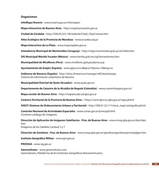 Dirección Provincial de Ordenamiento Urbano y Territorial Sistemas de Información Geográfica para el ordenamiento territorial 87
Organismos
InfoMapa Rosario - www.rosario.gov.ar/infomapas/
Mapa interactivo de Buenos Aires - http://usig.buenosaires.gov.ar
Ciudad de Córdoba - http://200.49.223.146/website/Cdad_Cba2/viewer.htm
Atlas Ecológico de la Provincia de Mendoza - www.ecoatlas.org.ar
Mapa Interactivo de La Plata - www.mapa.laplata.gov.ar
Intendencia Municipal de Montevideo (Uruguay) - http://intgis.montevideo.gub.uy/sit/index.htm
SIG Municipal Mérida Yucatán (México) - www.merida.gob.mx/sig/herramientas.htm
Municipalidad de Miraflores (Perú) - www.miraflores.gob.pe/planos.asp
Ayuntamiento de Guijón (España) - www.gijon.es/callejero/?&zona=1&leng=es
Gobierno de Navarra (España) - http://sitna.cfnavarra.es/navegar/refCatastral.aspx
Sistema de información urbanística de Navarra
Municipalidad Distrital de Quito (Ecuador) - www.quito.gov.ec
Departamento de Catastro de la Alcaldía de Bogotá (Colombia) - www.catastrobogota.gov.co/
Mapa escolar de Buenos Aires - http://mapaescolar.ed.gba.gov.ar
Catastro Territorial de la Provincia de Buenos Aires – https://carto.dpct.ec.gba.gov.ar/sigw.phtml
SIOUT (Sistema de Ordenamiento Urbano y Territorial) - http://200.41.22.117/siout_map/cartografia.phtml
Comisión Nacional de Actividades Espaciales - www.conae.gov.ar/principal.html
Contiene catálogo de imágenes
Dirección de Aplicación de Imágenes Satelitarias - Pcia. de Buenos Aires - www.mosp.gba.gov.ar/dais/dais.
htm
Imágenes de los Satélites Landsat 5 y 7
Dirección de Geodesia - Pcia. de Buenos Aires - www.mosp.gba.gov.ar/geodesia/geodesia/principalgeo.htm
Instituto Geográfico Militar - www.igm.gov.ar
PROSIGA - www.sig.gov.ar
Geoinstitutos - www.geoinstitutos.com
Geoinstitutos, Plataforma de los Institutos Geográficos Iberoamericanos.
 