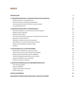 Indice
Introducción	 9
1. Consideraciones para la construcción de un SIG municipal	 13
El impacto de las TIC´s en la gestión local	 13
Qué son los Sistemas de Información Geográfica	 15
Los Sistemas de Información Territorial a escala municipal	 17
Funcionalidad de los SIG 	 21
2. Nociones conceptuales y metodológicas	 31
Información geográfica y característica de los datos espaciales	 31
Modelos de datos espaciales	 33
Administración de tablas	 34
Técnicas de representación, agrupación y clasificación de información	 36
Búsquedas en la base de datos	 38
Metadatos e infraestructura de datos espaciales	 40
Geocodificación, una herramienta útil para comenzar	 44
Proyecciones cartográficas y referencia oficial	 45
SIG libres	 48
3. Aplicaciones SIG a la gestión urbana	 51
Relevamientos, diagnósticos y estructura urbana	 51
Cobertura de servicios urbanos. Planes de obra pública	 58
Manejo y gestión georreferenciada de expedientes	 61
Gestión del código de zonificación de usos del suelo 	 64
Impuesto inmobiliario, tasas municipales	 65
Padrón de comercios e industrias 	 67
4. Iniciativas municipales en la implementación de SIG	 71
Junín, Municipio Digital	 71
Luján en el PROSIGA	 74
Laprida y el Plan Urbano Municipal	 75
El SMIT de Necochea	 76
Fuentes de imágenes	 79
Bibliografía, páginas web consultadas y enlaces de interés	 81
 