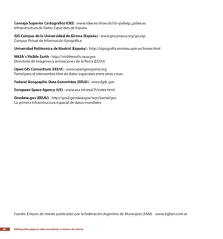 Bibliografía, páginas web consultadas y enlaces de interés88
Consejo Superior Cartográfico IDEE - www.idee.es/show.do?to=pideep_pidee.es
Infraestructura de Datos Espaciales de España
GIS Campus de la Universidad de Girona (España) - www.giscampus.org/gis.asp
Campus Virtual de Información Geográfica
Univeridad Politécnica de Madrid (España) - http://topografia.montes.upm.es/home.html
NASA´s Visible Earth - http://visibleearth.nasa.gov
Directorio de Imágenes y animaciones de la Tierra (EEUU)
Open GIS Consortium (EEUU) - www.opengeospatial.org
Portal para el intercambio libre de datos espaciales entre otras cosas.
Federal Geographic Data Committee (EEUU) - www.fgdc.gov
European Space Agency (UE) - www.esa.int/esaCP/index.html
Geodata.gov (EEUU) - http://gos2.geodata.gov/wps/portal/gos
La primera infraestructura espacial de datos mundiales
Fuente: Enlaces de interés publicados por la Federación Argentina de Municipios (FAM) www.sigfam.com.ar
 