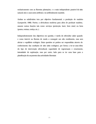 - 5 -
exclusivamente com as florestas plantações, e o mais independente possível do sítio
natural, isto é, num meio artificial, e só artificialmente mantido.
Ambas as subdivisões tem por objectivo fundamental, a produção de madeira
(Lamprecht, 1990). Porém, a silvicultura moderna para além de produzir madeira,
assume outras funções tais como: serviços (protecção, lazer, bem estar) ou bens
(postes, resinas, cortiça, etc..).
Independentemente dos objectivos em questão, é tarefa do silvicultor saber quando
e como intervir na floresta de modo a conseguir um alto rendimento, mas sem
afectar o equilíbrio ecológico. Estas questões só podem ser respondidas através do
conhecimento das condições de sítio (sítio ecológico), por forma a ter-se uma ideia
do tipo de intervenção silvicultural, capacidade de regeneração e crescimento,
intensidade de exploração, mas por outro, lado para se ter uma base para a
planificação do orçamento das actividades florestais
 