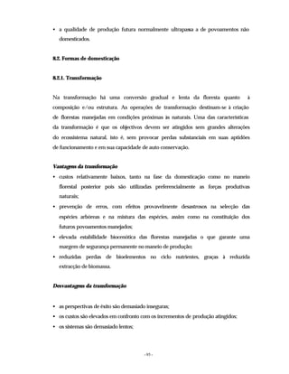 - 95 -
• a qualidade de produção futura normalmente ultrapassa a de povoamentos não
domesticados.
8.2. Formas de domesticação
8.2.1. Transformação
Na transformação há uma conversão gradual e lenta da floresta quanto à
composição e/ou estrutura. As operações de transformação destinam-se à criação
de florestas manejadas em condições próximas às naturais. Uma das características
da transformação é que os objectivos devem ser atingidos sem grandes alterações
do ecossistema natural, isto é, sem provocar perdas substanciais em suas aptidões
de funcionamento e em sua capacidade de auto conservação.
Vantagens da transformação
• custos relativamente baixos, tanto na fase da domesticação como no maneio
florestal posterior pois são utilizadas preferencialmente as forças produtivas
naturais;
• prevenção de erros, com efeitos provavelmente desastrosos na selecção das
espécies arbóreas e na mistura das espécies, assim como na constituição dos
futuros povoamentos manejados;
• elevada estabilidade biocenótica das florestas manejadas o que garante uma
margem de segurança permanente no maneio de produção;
• reduzidas perdas de bioelementos no ciclo nutrientes, graças à reduzida
extracção de biomassa.
Desvantagens da transformação
• as perspectivas de êxito são demasiado inseguras;
• os custos são elevados em confronto com os incrementos de produção atingidos;
• os sistemas são demasiado lentos;
 