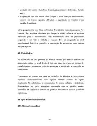- 96 -
• a relação entre custos e benefícios de produção permanece desfavorável durante
anos e;
• as operações, que em muitos casos obrigam a uma execução descentralizada,
também em termos espaciais, dificultam a organização do trabalho e das
medidas de vigilância.
Várias pesquisas têm sido feitas na tentativa de minimizar estas desvantagens. Por
exemplo, das pesquisas efectuadas por Lamprecht (1990) definiu-se as seguintes
directrizes para a transformação: cada transformação deve ser previamente
preparada e com todo o cuidado, a execução deve ser assegurada ao nível
organizacional, financeiro, pessoal e, a constituição do povoamento deve merecer
atenções especiais.
8.2. 2. Substituição
Na substituição há uma permuta de florestas naturais por florestas artificiais em
áreas muito vastas, em geral depois de um corte raso. Em relação as técnicas de
estabelecimento e tratamentos culturais necessários, a substituição se assemelha ao
florestamento.
Praticamente, na maioria dos casos os resultados são idênticos às monoculturas
equiâneas mono-estratificadas com espécies arbóreas exóticas de rápido
crescimento. Na substituição, as considerações de ordem ecológica e silvicultural,
desempenham um papel secundário comparado com as questões técnico-
financeiras. Os objectivos e métodos de produção são similares aos das plantações
madeireiras.
8.3. Tipos de sistemas silviculturais
8.3.1. Sistemas Monocíclicos
 