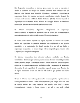 - 97 -
São designados monocíclicos os sistemas pelos quais, em uma só operação, é
abatida a totalidade de estoque de madeira comercial. Estes sistemas tem por
objectivo criar florestas altas equiâneas destinadas à exploração e operações de
regeneração dentro de rotações previamente estabelecidas (rotações longas). São
exemplos deste sistema o Método Malaio Uniforme (MMU), Método Tropical de
Regeneração sob Cobertura (MTC), Método de Taungya, Método de Martineau,
entre outros, descritos detalhadamente por Lamprecht (1990)
Os sistemas monocíclicos dependem principalmente da regeneração
(natural/artificial). A regeneração ocorre em cima de toda a área da intervenção o
que conduz a uma certa uniformidade estrutural do novo povoamento.
O sucesso deste sistema depende de alguns requisitos: as espécies em questão
devem ter capacidade de produzir sementes com regularidade e em grandes
quantidade e, a manipulação do dossel superior deve ser tal que facilite a
regeneração em questão e ao mesmo tempo evite a competição pelos recursos entre
a regeneração e as espécies indesejáveis.
Os sistemas monocíclicos tem oferecido melhores resultados em florestas
secundárias e dominadas por uma ou poucas espécies de valor comercial por várias
razões: primeiro porque a composição florística dessas florestas é mais homogénea,
compõe-se de muitas espécies com produção regular e abundante de sementes e
são dotadas de alta capacidade de competição, segundo porque essas florestas são
de rápido crescimento e tem um ciclo de vida curto o que permite um retorno
rápido.
O uso de sistemas monocíclicos pode resultar em consequências negativas sobre a
função protectora da floresta e sobre a biodiversidade, pois sempre inclui um corte
de muitas árvores sem valor comercial, isto significa que deixa a floresta
temporariamente exposta à chuva, ventos e ao sol, o que pode reduzir
 