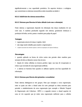 - 98 -
significativamente a sua capacidade produtiva. Os aspectos técnicos e ecológicos
que caracterizam os sistemas monocíclicos estão resumidos na tabela 1.
8.3.1.2. Subdivisão dos sistema monocíclicos:
8.3.1.2. Sistemas para florestas de baixa altitude (corte raso e rebrotação)
Neste sistema a regeneração depende da rebrotação das toiças resultantes de um
corte raso. A madeira produzida segundo este sistema, geralmente destina-se à
produção de lenha, carvão, postes e madeira para polpa de papel.
Vantagens
• regeneração através de toiças é rápida e fácil;
• não exige muito trabalho para manter a regeneração e,
• o rápido crescimento dos rebentos suprime o efeito da competição com espécies herbáceas;
Desvantagens:
• quando aplicado na forma de ciclos curtos não permite obter madeira para
serração devido ao diâmetro menor das árvores;
• depois de várias colheitas os troncos perdem vigor, sua taxa de recuperação se
reduz o que necessita de uma regeneração artificial,
• o sistema só funciona bem quando se utilizam espécies com boa capacidade de
rebrotação.
8.3.1.3. Sistemas para floresta alta (primárias e secundárias)
Neste sistema distinguem-se três grupos. Dois que manejam a nova regeneração,
entre os quais um abre o dossel antes do corte principal ou deixa sementes para
permitir o estabelecimento da nova regeneração (por exemplo o Método Tropical
de Regeneração sob Cobertura –MTC) e o segundo remove o dossel superior de
uma só véz supondo que já existe uma regeneração suficiente para a colheita
 