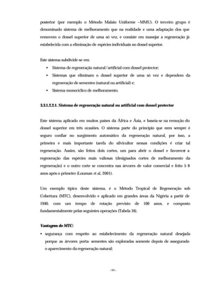 - 99 -
posterior (por exemplo o Método Malaio Uniforme –MMU). O terceiro grupo é
denominado sistema de melhoramento que na realidade e uma adaptação dos que
removem o dossel superior de uma só vez, e consiste em manejar a regeneração já
estabelecida com a eliminação de espécies individuais no dossel superior.
Este sistema subdivide-se em:
• Sistema de regeneração natural/artificial com dossel protector;
• Sistemas que eliminam o dossel superior de uma só vez e dependem da
regeneração de sementes (natural ou artificial) e;
• Sistema monocíclico de melhoramento.
3.3.1.2.2.1. Sistema de regeneração natural ou artificial com dossel protector
Este sistema aplicado em muitos países da África e Ásia, e baseia-se na remoção do
dossel superior em três ocasiões. O sistema parte do principio que nem sempre é
seguro confiar no surgimento automático da regeneração natural, por isso, a
primeira e mais importante tarefa do silvicultor nessas condições é criar tal
regeneração. Assim, são feitos dois cortes, um para abrir o dossel e favorecer a
regeneração das espécies mais valiosas (designados cortes de melhoramento da
regeneração) e o outro corte se concentra nas árvores de valor comercial e feito 5
- 8
anos após o primeiro (Louman et al., 2001).
Um exemplo típico deste sistema, é o Método Tropical de Regeneração sob
Cobertura (MTC), desenvolvido e aplicado em grandes áreas da Nigéria a partir de
1940, com um tempo de rotação previsto de 100 anos, e composto
fundamentalmente pelas seguintes operações (Tabela 16).
Vantagens do MTC:
• segurança com respeito ao estabelecimento da regeneração natural desejada
porque as árvores porta- sementes são exploradas somente depois de assegurado
o aparecimento da regeneração natural;
 