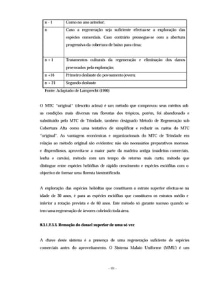 - 101 -
n - 1 Como no ano anterior;
n Caso a regeneração seja suficiente efectua-se a exploração das
espécies comerciais. Caso contrário prossegue-se com a abertura
progressiva da cobertura de baixo para cima;
n + 1 Tratamentos culturais da regeneração e eliminação dos danos
provocados pela exploração;
n +16 Primeiro desbaste do povoamento jovem;
n + 21 Segundo desbaste
Fonte: Adaptado de Lamprecht (1990)
O MTC “original“ (descrito acima) é um método que comprovou seus méritos sob
as condições mais diversas nas florestas dos trópicos, porém, foi abandonado e
substituído pelo MTC de Trindade, também designado Método de Regeneração sob
Cobertura Alta como uma tentativa de simplificar e reduzir os custos do MTC
“original”. As vantagens económicas e organizacionais do MTC de Trindade em
relação ao método original são evidentes: não são necessários preparativos morosos
e dispendiosos, aproveita-se a maior parte da madeira antiga (madeiras comerciais,
lenha e carvão), método com um tempo de retorno mais curto, método que
distingue entre espécies heliófitas de rápido crescimento e espécies esciófitas com o
objectivo de formar uma floresta biestratificada.
A exploração das espécies heliófitas que constituem o estrato superior efectua-se na
idade de 30 anos, é para as espécies esciófitas que constituem os estratos médio e
inferior a rotação prevista e de 60 anos. Este método só garante sucesso quando se
tem uma regeneração de árvores cobrindo toda área.
8.3.1.2.3.3. Remoção do dossel superior de uma só vez
A chave deste sistema é a presença de uma regeneração suficiente de espécies
comerciais antes do aproveitamento. O Sistema Malaio Uniforme (MMU) é um
 