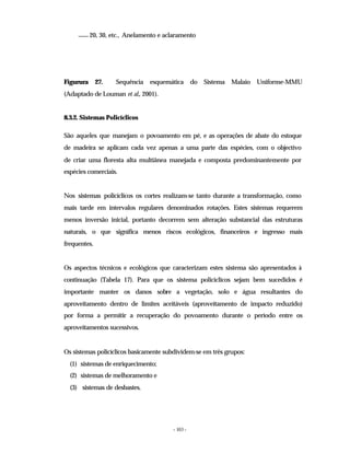 - 103 -
20, 30, etc., Anelamento e aclaramento
Figurura 27. Sequência esquemática do Sistema Malaio Uniforme-MMU
(Adaptado de Louman et al., 2001).
8.3.2. Sistemas Policíclicos
São aqueles que manejam o povoamento em pé, e as operações de abate do estoque
de madeira se aplicam cada vez apenas a uma parte das espécies, com o objectivo
de criar uma floresta alta multiânea manejada e composta predominantemente por
espécies comerciais.
Nos sistemas policíclicos os cortes realizam-se tanto durante a transformação, como
mais tarde em intervalos regulares denominados rotações. Estes sistemas requerem
menos inversão inicial, portanto decorrem sem alteração substancial das estruturas
naturais, o que significa menos riscos ecológicos, financeiros e ingresso mais
frequentes.
Os aspectos técnicos e ecológicos que caracterizam estes sistema são apresentados à
continuação (Tabela 17). Para que os sistema policíclicos sejam bem sucedidos é
importante manter os danos sobre a vegetação, solo e água resultantes do
aproveitamento dentro de limites aceitáveis (aproveitamento de impacto reduzido)
por forma a permitir a recuperação do povoamento durante o período entre os
aproveitamentos sucessivos.
Os sistemas policíclicos basicamente subdividem-se em três grupos:
(1) sistemas de enriquecimento;
(2) sistemas de melhoramento e
(3) sistemas de desbastes.
 