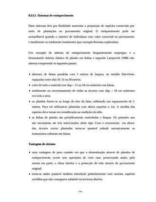 - 104 -
8.3.2.1. Sistemas de enriquecimento
Estes sistemas têm por finalidade aumentar a proporção de espécies comerciais por
meio de plantações no povoamento original. O enriquecimento pode ser
aconselhável quando o número de indivíduos com valor comercial no povoamento
é insuficiente ou totalmente inexistentes (por exemplo florestas exploradas).
Um exemplo de sistema de enriquecimento frequentemente empregue, é o
denominado sistema clássico de plantio em linhas e segundo Lamprecht (1990) este
sistema compreende os seguintes passos:
♦ abertura de faixas paralelas com 5 metros de largura, no sentido Este-Oeste,
espaçadas entre elas 10, 15 ou 20 metros;
♦ corte de todo o material com dap < 15 ou 18 cm existentes nas faixas,
♦ anelamento ou envenenamento de todas as árvores com dap > 18 cm existentes
em toda a área;
♦ os plantios fazem-se ao longo do eixo da faixa, utilizando um espaçamento de 3
metros. Para tal utilizam-se plantulas com altura superior a 1m. A escolha das
espécies deve tomar em consideração as condições do sítio.
♦ as linhas de plantio são periodicamente controladas e limpas. No primeiro ano
são necessárias até três intervenções deste tipo. Com o crescimento em altura
das árvores recém plantadas torna-se possível reduzir sucessivamente os
tratamentos culturais nas faixas.
Vantagens do sistema
♦ uma vantagem de peso consiste em que a domesticação através de plantios de
enriquecimento ocorre sem operações de corte raso, preservando assim, pelo
menos em parte, o clima interior e a protecção do solo através do povoamento
original;
♦ torna-se assim possível também introduzir posteriormente com sucesso, espécies
esciófitas que não conseguem subsistir em terrenos abertos;
 