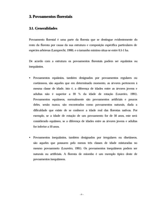 - 6 -
3. Povoamentos florestais
3.1. Generalidades
Povoamento florestal é uma parte da floresta que se destingue evidentemente do
resto da floresta por causa da sua estrutura e composição espécifica particulares de
espécies arbóreas (Lamprecht, 1990), e o tamanho mínimo situa-se entre 0.5-1 ha.
De acordo com a estrutura os povoamentos florestais podem ser equiânios ou
inequiânios.
• Povoamentos equiânios, também designados por povoamentos regulares ou
coetânneos, são aqueles que em determinado momento, as árvores pertencem à
mesma classe de idade, isto é, a diferença de idades entre as árvores jovens e
adultas não é superior a 20 % da idade de rotação (Loureiro, 1991).
Povoamentos equiâneos, normalmente são povoamentos artificiais e poucos
deles, senão nunca, são encontrados como povoamentos naturais, dada a
dificuldade que existe de se conhecer a idade real das florestas nativas. Por
exemplo, se a idade de rotação de um povoamento for de 50 anos, este será
considerado equiâneo, se a diferença de idades entre as árvores jovens e adultas
for inferior a 10 anos.
• Povoamentos inequiânios, também designados por irregulares ou disetâneos,
são aqueles que possuem pelo menos três classes de idade misturadas no
mesmo povoamneto (Loureiro, 1991). Os povoamentos inequiâneos podem ser
naturais ou artificiais. A floresta de miombo é um exemplo típico deste de
povoamentos inequiâneos.
 