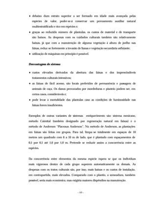 - 105 -
♦ debaixo dum estrato superior a ser formado em idade mais avançada pelas
espécies de valor, poder-se-á conservar um povoamento auxiliar natural
multiestratificado e rico em espécies e;
♦ graças ao reduzido número de plantulas, os custos de material e de transporte
são baixos. As despesas com os cuidados culturais também são relativamente
baixas, já que com a manutenção de alguma vegetação à altura de joelho nas
faixas, reduz-se fortemente a invasão de lianas e vegetação secundária asfixiante;
♦ utilização de máquinas em princípio é possível.
Desvantagens do sistema
♦ custos elevados derivados da abertura das faixas e dos imprescindíveis
tratamentos culturais intensivos;
♦ as faixas de fácil acesso, são locais preferidos de permanência e passagem de
animais de caça. Os danos provocados por mordeduras e pisoteio podem ser, em
certos casos, consideráveis e;
♦ pode levar à mortalidade das plantulas caso as condições de luminosidade nas
faixas forem insuficientes.
Exemplos de outras variantes de sistemas enriquecimento são: sistema mexicano,
método Caimital (também designado por regeneração natural em faixas) e o
método de Anderson “Placeaux Anderson”. No método de Anderson, as plantações
em faixas são feitas em grupos. Para tal, limpa-se totalmente em espaços de 10
metros um quadrado com 6 a 10 m de lado, que é plantado com espaçamentos de
0,5 por 0,5 até 1,0 por 1,0 m. Pretende se reduzir assim a concorrência entre as
espécies.
Da concorrência entre elementos da mesma espécie espera se que os indivíduos
mais vigorosos dentro de cada grupo superem automaticamente os demais. As
despesas com os tratos culturais são, por isso, mais baixas e os custos de instalação,
em contrapartida, mais elevados. Comparado com o plantio, a semeadura, também
possível, seria mais económica, mas exigiria maiores dispêndios na manutenção.
 