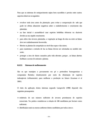 - 106 -
Para que os sistemas de enriquecimento sejam bem sucedidos é preciso entre outros
aspectos observar os seguintes:
• revolver toda área antes da plantação, para evitar a compactação do solo que
pode ter efeitos altamente negativos sobre o estabelecimento e crescimento das
plantulas;
• na fase inicial é aconselhável usar espécies heliófitas efémeras ou duráveis
devido ao seu rápido crescimento;
• para além das árvores plantadas, a vegetação ao longo do eixo ou entre as faixas
deve ser cuidadosamente favorecida;
• libertar as plantas da competição ao nível das copas e das raízes;
• para maximizar a entrada de luz as faixas devem ser orientadas no sentido este
oeste;
• proteger a área de danos causados pela vida silvestre, porque , as faixas abertas
facilitam o acesso de animais e plantas.
8.3.2.2. Sistemas de melhoramento
São os que manejam o povoamento em pé e pretendem homogeneizar a
composição florística drasticamente por meio da eliminação de espécies
indesejáveis (refinamento), para melhorar a produção no futuro (Louman et al.
2001).
O êxito da aplicação destes sistemas segundo Lamprecht (1990) depende dos
seguintes pressupostos:
♦ existência de um número suficiente de árvores promissoras de espécies
comerciais. Na prática considera-se a relação de 100 candidatos por hectare como
suficiente;
♦ distribuição mais ou menos uniforme destes candidatos por toda a área e;
 