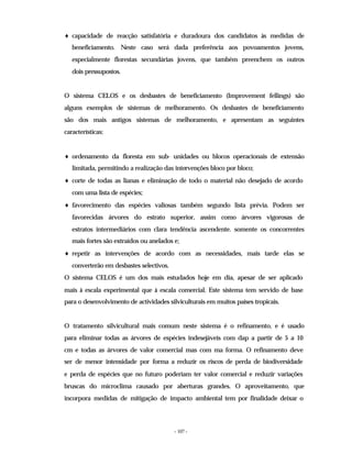 - 107 -
♦ capacidade de reacção satisfatória e duradoura dos candidatos às medidas de
beneficiamento. Neste caso será dada preferência aos povoamentos jovens,
especialmente florestas secundárias jovens, que também preenchem os outros
dois pressupostos.
O sistema CELOS e os desbastes de beneficiamento (Improvement fellings) são
alguns exemplos de sistemas de melhoramento. Os desbastes de beneficiamento
são dos mais antigos sistemas de melhoramento, e apresentam as seguintes
características:
♦ ordenamento da floresta em sub- unidades ou blocos operacionais de extensão
limitada, permitindo a realização das intervenções bloco por bloco;
♦ corte de todas as lianas e eliminação de todo o material não desejado de acordo
com uma lista de espécies;
♦ favorecimento das espécies valiosas também segundo lista prévia. Podem ser
favorecidas árvores do estrato superior, assim como árvores vigorosas de
estratos intermediários com clara tendência ascendente. somente os concorrentes
mais fortes são extraídos ou anelados e;
♦ repetir as intervenções de acordo com as necessidades, mais tarde elas se
converterão em desbastes selectivos.
O sistema CELOS é um dos mais estudados hoje em dia, apesar de ser aplicado
mais à escala experimental que à escala comercial. Este sistema tem servido de base
para o desenvolvimento de actividades silviculturais em muitos países tropicais.
O tratamento silvicultural mais comum neste sistema é o refinamento, e é usado
para eliminar todas as árvores de espécies indesejáveis com dap a partir de 5 a 10
cm e todas as árvores de valor comercial mas com ma forma. O refinamento deve
ser de menor intensidade por forma a reduzir os riscos de perda de biodiversidade
e perda de espécies que no futuro poderiam ter valor comercial e reduzir variações
bruscas do microclima causado por aberturas grandes. O aproveitamento, que
incorpora medidas de mitigação de impacto ambiental tem por finalidade deixar o
 
