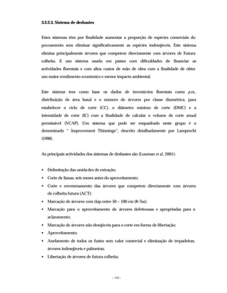 - 110 -
3.2.2.3. Sistema de desbastes
Estes sistemas têm por finalidade aumentar a proporção de espécies comerciais do
povoamento sem eliminar significativamente as espécies indesejáveis. Este sistema
elimina principalmente árvores que competem directamente com árvores de Futura
colheita. E um sistema usado em países com dificuldades de financiar as
actividades florestais e com altos custos de mão de obra com a finalidade de obter
um maior rendimento económico e menor impacto ambiental.
Este sistema tem como base os dados de inventários florestais como p.ex.,
distribuição de área basal e o número de árvores por classe diamétrica, para
estabelecer o ciclo de corte (CC), o diâmetro mínimo de corte (DMC) e a
intensidade de corte (IC) com a finalidade de calcular o volume de corte anual
permissível (VCAP). Um sistema que pode ser enquadrado neste grupo é o
denominado “ Improvement Thinnings”, descrito detalhadamente por Lamprecht
(1990).
As principais actividades dos sistemas de desbastes são (Louman et al., 2001):
• Delimitação das unidades de extração;
• Corte de lianas, seis meses antes do aproveitamento;
• Corte e envenenamento das árvores que competem directamente com árvores
de colheita futura (ACT);
• Marcação de árvores com dap entre 50 – 100 cm (8/ha);
• Marcação para o aproveitamento de árvores defeituosas e apropriadas para o
aclaramento;
• Marcação de árvores não desejáveis para o corte em forma de libertação;
• Aproveitamento;
• Anelamento de todos os fustes sem valor comercial e eliminação de trepadeiras,
árvores indesejáveis e palmeiras;
• Libertação de árvores de futura colheita;
 