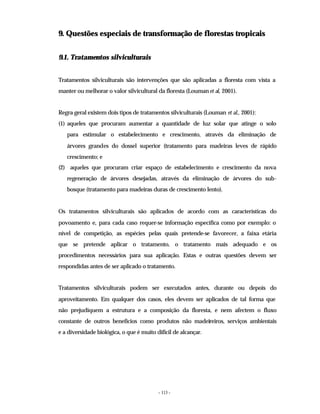 - 113 -
9. Questões especiais de transformação de florestas tropicais
9.1. Tratamentos silviculturais
Tratamentos silviculturais são intervenções que são aplicadas a floresta com vista a
manter ou melhorar o valor silvicultural da floresta (Louman et al, 2001).
Regra geral existem dois tipos de tratamentos silviculturais (Louman et al., 2001):
(1) aqueles que procuram aumentar a quantidade de luz solar que atinge o solo
para estimular o estabelecimento e crescimento, através da eliminação de
árvores grandes do dossel superior (tratamento para madeiras leves de rápido
crescimento; e
(2) aqueles que procuram criar espaço de estabelecimento e crescimento da nova
regeneração de árvores desejadas, através da eliminação de árvores do sub-
bosque (tratamento para madeiras duras de crescimento lento).
Os tratamentos silviculturais são aplicados de acordo com as características do
povoamento e, para cada caso requer-se informação específica como por exemplo: o
nível de competição, as espécies pelas quais pretende-se favorecer, a faixa etária
que se pretende aplicar o tratamento, o tratamento mais adequado e os
procedimentos necessários para sua aplicação. Estas e outras questões devem ser
respondidas antes de ser aplicado o tratamento.
Tratamentos silviculturais podem ser executados antes, durante ou depois do
aproveitamento. Em qualquer dos casos, eles devem ser aplicados de tal forma que
não prejudiquem a estrutura e a composição da floresta, e nem afectem o fluxo
constante de outros benefícios como produtos não madeireiros, serviços ambientais
e a diversidade biológica, o que é muito difícil de alcançar.
 