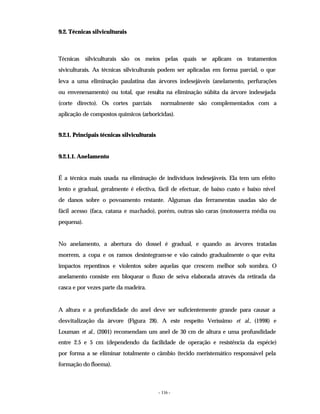 - 116 -
9.2. Técnicas silviculturais
Técnicas silviculturais são os meios pelas quais se aplicam os tratamentos
siviculturais. As técnicas silviculturais podem ser aplicadas em forma parcial, o que
leva a uma eliminação paulatina das árvores indesejáveis (anelamento, perfurações
ou envenenamento) ou total, que resulta na eliminação súbita da árvore indesejada
(corte directo). Os cortes parciais normalmente são complementados com a
aplicação de compostos químicos (arboricidas).
9.2.1. Principais técnicas silviculturais
9.2.1.1. Anelamento
É a técnica mais usada na eliminação de indivíduos indesejáveis. Ela tem um efeito
lento e gradual, geralmente é efectiva, fácil de efectuar, de baixo custo e baixo nível
de danos sobre o povoamento restante. Algumas das ferramentas usadas são de
fácil acesso (faca, catana e machado), porém, outras são caras (motosserra média ou
pequena).
No anelamento, a abertura do dossel é gradual, e quando as árvores tratadas
morrem, a copa e os ramos desintegram-se e vão caindo gradualmente o que evita
impactos repentinos e violentos sobre aquelas que crescem melhor sob sombra. O
anelamento consiste em bloquear o fluxo de seiva elaborada através da retirada da
casca e por vezes parte da madeira.
A altura e a profundidade do anel deve ser suficientemente grande para causar a
desvitalização da árvore (Figura 28). A este respeito Veríssimo et al., (1998) e
Louman et al., (2001) recomendam um anel de 30 cm de altura e uma profundidade
entre 2.5 e 5 cm (dependendo da facilidade de operação e resistência da espécie)
por forma a se eliminar totalmente o câmbio (tecido meristemático responsável pela
formação do floema).
 