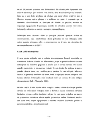 - 120 -
O uso de produtos químicos para desvitalização das árvores pode representar um
risco de intoxicação para Homem e os animais, risco de contaminação ao ambiente.
Para que o uso destes produtos seja efectivo sem causar efeitos negativos para o
Homem, animais, outras plantas e o ambiente em geral, é necessário que se
observem cuidadosamente as instruções de maneio do produto, normas de
segurança, equipamento de protecção, medidas de primeiros socorros entre outras
informações relevantes ao maneio e segurança na sua utilização.
Informação mais detalhada sobre os principais produtos químicos usados no
envenenamento, suas características, riscos potenciais de sua utilização, entre
outros aspectos relevantes sobre o envenenamento de árvores não desejadas são
exposta por Louman et al. (2001).
9.2.1.4. Corte directo (abate)
É uma técnica utilizada para a colheita aproveitamento florestal, sobretudo em
tratamentos de baixo dossel e em aclaramentos, já que se pretende eliminar árvores
indesejáveis de diâmetros pequenos e médios que ao serem retiradas não causam
grandes danos sobre o povoamento restante. Se esta técnica for aplicada a árvores
grandes, deve-se tomar em consideração as técnicas de corte dirigido, sobretudo
quando se pretende minimizar os danos sobre a vegetação restante desejável para
futuras colheitas. Informações mais detalhada sobre as técnicas de corte dirigido
são expostas por Fath e Nhamucho (2001).
O corte directo é uma técnica eficaz e segura. Porém, é uma técnica que provoca
elevado de nível danos ecológicos sobre a floresta e custos económicos elevados.
Ecológicos porque, o efeito imediato e abruto do corte pode prejudicar as árvores
do povoamento restante ou afectar aquelas que crescem melhor debaixo da sombra.
Por outro lado, requer equipamento e cuidados especiais, sobretudo quando se
pretende minimizar o impacto ambiental.
 