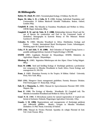 - 121 -
10. Biblioografia
Barbor, M. e Burk, W. (1987). Terrestrial plant Ecology. 2a
Edition. Pp 195-197.
Begon, M.; John, L. H. e Colin, R. T. (1990). Ecology, Individual, Population, and
Communities. 2a
Edition Blackwell Scientific Publication, Boston, Oxford,
London. 945p.
Campbell, B. (1996). The Miombo in Transition. Woodlands and Welfare in Africa.
CIFOR. Bogor, Indonesia. 266 p.
Campbell, B. M. and du Toite, R. F. (1988). Relationships between Wood and the
use of Species for construction and Fuel in the Communal Lands of
Zimbabwe. Monographs in Systemic Botany of The Missouri. Botanic
Gardens 25, 331-341.
Celender, N. (1983). Miombo Woodland in Africa- Distribution, Ecology and
Pattern Versitet. International Rural Development Center. Arbestsapport,
Working paper 16. Uppsala Suécia. 54 p.
Coley, P. D. and Aide, T. M. (1989). Red Coloration of Tropical Young Leaves: a
possible antifungal defense. Journal of Tropical Ecology 5, 293-300.
DNFFB (1987). Legislação Florestal de Moçambique. DNFFB, Ministério da
Agricultura. Maputo , Moçambique.
Ellenberg, H. (1982). V
egetation Mitteleropas mit den Alpen. Ulmer Verlag Stttgart.
989 p.
Ernst, W. (1988). Seed and Seedling Ecology of Brachistegia spiciformis, a predominat
tree component in Miombo Woodlands in South Africa. Forest Ecology and
management 25, 195-210.
Evans, J. (1992). Plantation Forestry in the Tropics. 2
a Edition. Oxford University
Press, New York. 403 p.
FAO (1994). Mangrove forest management guidelines. Forestry Resource Division.
FAO Forest paper 117. Roma-Italy. 319 pp
Fath, H. e Nhamucho, L.. (2001). Manual de Aproveitamento Florestal. DEF, UEM.
Maputo. 94p.
Frost, P. (1996). The Ecology of Miombo Woodlands. IN: Campbell (ed). The
Miombo in transition Woodland and Welfare in Africa. Pp 19-39.
Graaf, N. R. (1986). A Silviculturas system for natural regeneration of tropical rain
forests in Suriname. Holanda, Wageningen Agriculture University. 150 p.
Grandy, I. M. (1995). Regeneratiomn and managemento of Brachystegia spiciformis
and Julbernardia globilflora (Benth.). Troupin in Miombo Woodland,
Zimbabwe. D. Phil. Thesis, University of Oxford.
GTZ (1986). Manual do Técnico Florestal. Apostilas do colégio Florestal de Irati.
Vol. I. Irati- Paraná. 484 p.
 