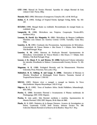 - 122 -
GTZ (1986). Manual do Técnico Florestal. Apostilas do colégio florestal de Irati,
volume I. Irati- Parná, 484p.
Hussain, M.Z. (1995). Silvicuture of mangroves. Unasylva 181, vol 46: 36-42 pp
Jordan, C. F. (1993). Ecology of Tropical Forests. Springer Verlag, Berlin. Pp. 165-
197.
KULIMA (1999). Mangal ilusão ou realidade. Reconstituição do mangal ilusão ou
realidade. 61 pp
Lamprecht, H. (1990). Silvicultura nos Trópicos. Cooperação Técnica-RFA.
Eschborn.343 p.
Louman, B.; David, Q.e Margarita, N. (2001). Silvicultura de Bosques Latifiliados
Húmidos com ênfases em América Central. CATIE. Turrialba, Costa Rica.
265p.
Loureiro, A. M. (1991). Condução dos Povoamentos. Apontamentos de Silvicultura.
Universidade de Trás
-os Montes e Alto Douro. 2 a Edição, Série Didática.
Vila Real-Portugal. 30 pp
Loureiro, A. M. (1991). Sistemas de Produ;ção florestal. Apontamentos de
Silvicultura. Universidade de Trás-os Montes e Alto Douro. 2 a
Edição, Série
Didática. Vila Real-Portugal. 30 pp
Lowore, J. D.; Aboot, P. G. and Werren, M. (1994). Stackwood Volume estimation
for miombo Woodlands in Malawi. Commonwealth Forestry Review 73, 193-
197.
Magurran, A. E. (1988). Ecological Diversity and Its Measurement. Princeton
University Press. Princeton, New york. 179 p.
Malimbwi, R. E.; Solberg, B. and Luogo, E. (1994). Estimation of Biomass in
Miombo Woodland at Kitulangalo Forest Reserve, Tanzania. Journal of
Tropical Forest Science 7, 230-242.
MICOA (1997). Deixem viver o mangal: o mangal na história. In Novo
MoçAmbiente. Maputo-Moçambique. (16):12-14 pp
Palgrave, K. C. (1992). Trees of Southern Africa. Struik Publishers, Johanesburgh,
RSA. 959 p.
Pereira, C. (2000). Inventário Florestal e levantamento d Plantas medicinais de
Pindanganga. DEF, UEM. Maputo.
Pereira, C. (não publ.). Sítio florestal, medições e modelos. Apontamentos de
Maneio Florestal, UEM, DEF, Maputo, 20 de Maio de 2002.
Pinelo, G. I. (1997). Dinâmica de la Bosque Petenero. Avances de Investigation en
Petém, Guatemala. CATIE. Série Técnica. Informe Técnico No. 296.
Colección Maneio florestal en la Reserva de la Biosfera Maya No 7. 46 p.
 