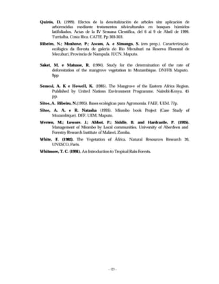 - 123 -
Quirós, D. (1999). Efectos de la desvitalización de arboles sim aplicación de
arborescidas mediante tratamentos silviculturales en bosques húmidos
latifoliados. Actas de la IV Semana Científica, del 6 al 9 de Abril de 1999.
Turrialba, Costa Rica. CATIE. Pp 303-303.
Ribeiro, N.; Mushove, P.; Awam, A. e Simango, S. (em prep.). Caracterização
ecológica da floresta de galeria do Rio Mecuburi na Reserva Florestal de
Mecuburi, Província de Nampula. IUCN. Maputo.
Saket, M. e Matusse, R. (1994). Study for the determination of the rate of
deforestation of the mangrove vegetation in Mozambique. DNFFB. Maputo.
9pp
Semesi, A. K e Howell, K. (1985). The Mangrove of the Eastern Africa Region.
Published by United Nations Environment Programme. Nairobi-Kenya. 45
pp.
Sitoe, A. Ribeiro, N.(1995). Bases ecológicas para Agronomia. FAEF, UEM. 77p.
Sitoe, A. A. e R. Natasha (1995). Miombo book Project (Case Study of
Mozambique). DEF, UEM, Maputo.
Werren, M.; Lowore. J.; Abbot, P.; Siddle, B. and Hardcastle, P. (1995).
Management of Miombo by Local communities. University of Aberdeen and
Forestry Research Institute of Malawi, Zomba.
White, F. (1983). The Vegetation of África. Natural Resources Research 20,
UNESCO, Paris.
Whitmore, T. C. (1991). An Introduction to Tropical Rain Forests.
 