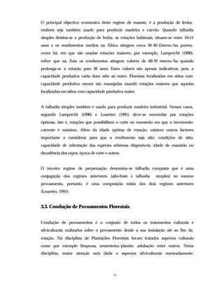 - 8 -
O principal objectivo económico deste regime de maneio, é a produção de lenha,
embora seja também usado para produzir madeira e carvão. Quando talhadia
simples destina-se a produção de lenha, as rotações habituais, situam-se entre 10-15
anos e os rendimentos médios na África atingem cerca 30-40 Esteres/ha, porém,
vezes há, em que são usadas rotações maiores, por exemplo, Lamprecht (1990),
refere que na Ásia os rendimentos atingem valores de 60-70 esteres/ha quando
prolonga-se a rotação para 30 anos. Estes valores são apenas indicativos, pois, a
capacidade produtiva varia dum sítio ao outro. Florestas localizadas em sítios com
capacidade produtiva menor são manejadas usando rotações maiores que aquelas
localizadas em sítios com capacidade produtiva maior.
A talhadia simples também é usada para produzir madeira indústrial. Nesses casos,
segundo Lamprecht (1990) e Loureiro (1991) deve-se enveredar por rotações
óptimas, isto é, rotações que possibilitem o corte no momento em que o incremento
corrente é máximo. Além da idade óptima de rotação, existem outros factores
importante a considerar para que o rendimento seja alto: condições de sítio,
capacidade de rebrotação das espécies arbóreas disponíveis, idade de exaustão ou
decadência dos cepos, época de corte e outros.
O terceiro regime de perpetuação denomina-se talhadia composta que é uma
conjugação dos regimes anteriores (alto-fuste e talhadia simples) no mesmo
povoamento, portanto, é uma composição mista dos dois regimes anteriores
(Loureiro, 1991).
3.3. Condução de Povoamentos Florestais
Condução de povoamentos é o conjunto de todos os tratamentos culturais e
silviculturais realizados sobre o povoamento desde a sua instalação até ao fim da
rotação. Na disciplina de Plantações Florestais foram tratados aspectos culturais
como por exemplo limpezas, sementeira/plantio, adubação entre outros. Nesta
disciplina, maior atenção será dada a aspectos silviculturais nomeadamente:
 