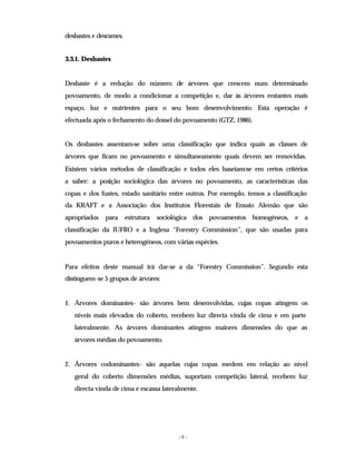 - 9 -
desbastes e desrames.
3.3.1. Desbastes
Desbaste é a redução do número de árvores que crescem num determinado
povoamento, de modo a condicionar a competição e, dar às árvores restantes mais
espaço, luz e nutrientes para o seu bom desenvolvimento. Esta operação é
efectuada após o fechamento do dossel do povoamento (GTZ, 1986).
Os desbastes assentam-se sobre uma classificação que indica quais as classes de
árvores que ficam no povoamento e simultaneamente quais devem ser removidas.
Existem vários métodos de classificação e todos eles baseiam-se em certos critérios
a saber: a posição sociológica das árvores no povoamento, as características das
copas e dos fustes, estado sanitário entre outros. Por exemplo, temos a classificação
da KRAFT e a Associação dos Institutos Florestais de Ensaio Alemão que são
apropriados para estrutura sociológica dos povoamentos homogéneos, e a
classificação da IUFRO e a Inglesa “Forestry Commission”, que são usadas para
povoamentos puros e heterogéneos, com várias espécies.
Para efeitos deste manual irá dar-se a da “Forestry Commission”. Segundo esta
distinguem-se 5 grupos de árvores:
1. Árvores dominantes- são árvores bem desenvolvidas, cujas copas atingem os
níveis mais elevados do coberto, recebem luz directa vinda de cima e em parte
lateralmente. As árvores dominantes atingem maiores dimensões do que as
árvores médias do povoamento.
2. Árvores codominantes- são aquelas cujas copas medem em relação ao nível
geral do coberto dimensões médias, suportam competição lateral, recebem luz
directa vinda de cima e escassa lateralmente.
 