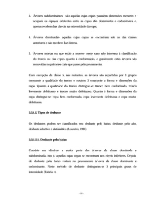 - 10 -
3. Árvores subdominantes- são aquelas cujas copas possuem dimensões menores e
ocupam os espaços existentes entre as copas das dominantes e codominates e,
apenas recebem luz directa na extremidade da copa;
4. Árvores dominadas- aquelas cujas copas se encontram sob as das classes
anteriores e não recebem luz directa.
5. Árvores mortas ou que estão a morrer- neste caso não interessa à classificação
do tronco ou das copas quanto à conformação, e geralmente estas árvores são
removidas no primeiro corte que passe pelo povoamento.
Com excepção da classe 5, nas restantes, as árvores são repartidas por 3 grupos
consoante a qualidade do tronco e noutros 3 consoante a forma e dimensões da
copa. Quanto à qualidade do tronco distingue-se: tronco bem conformado, tronco
levemente defeituoso e tronco muito defeituoso. Quanto à forma e dimensões da
copa distingue-se: copa bem conformada, copa levemente defeituosa e copa muito
defeituosa.
3.3.1.2. Tipos de desbaste
Os desbastes podem ser classificados em: desbaste pelo baixo, desbaste pelo alto,
desbaste selectivo e sistemático (Loureiro, 1991).
3.3.1.2.1. Desbaste pelo baixo
Consiste em eliminar a maior parte das árvores da classe dominada e
subdominada, isto é, aquelas cujas copas se encontram nos níveis inferiores. Depois
do desbaste pelo baixo restam no povoamento árvores da classe dominante e
codominante. Neste método de desbaste distinguem-se 3 principais graus de
intensidade (Tabela 1).
 