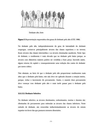 - 14 -
Desbaste alto, forte
Figura 2. Representação esquemática dos graus de desbaste pelo alto (GTZ, 1986).
No desbaste pelo alto, independentemente do grau de intensidade do desbaste
empregue, cortam-se principalmente árvores das classes superiores e no terreno,
ficam árvores das classes intermédias e as árvores dominadas saudáveis. Neste tipo
de desbaste, o rendimento é mais elevado que no desbaste pelo baixo porque, as
árvores com diâmetros maiores podem ser vendidas a bom preço, havendo assim,
algum retorno de capital e, consequentemente uma redução dos custos de desbaste
por metro cúbico.
Não obstante, ao facto de que o desbaste pelo alto proporcionar rendimentos mais
altos que o desbaste pelo baixo, este não deve ser aplicado durante a rotação inteira,
porque, reduz o incremento do povoamento. Assim, o maneio dum povoamento
deve começar com desbaste pelo alto e mais tarde passar para o desbaste pelo
baixo.
3.3.1.2.3. Desbaste Selectivo
No desbaste selectivo, as árvores dominantes, codominantes, mortas e doentes são
eliminadas do povoamento para estimular as árvores das classes inferiores. Neste
método de desbaste, são removidas indiscriminadamente as árvores do estrato
superior em favor das que possuem menores dimensões.
 