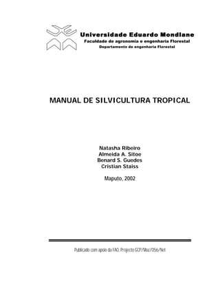 Universidade Eduardo Mondlane
Universidade Eduardo Mondlane
Faculdade de agronomia e engenharia Florestal
Departamento de engenharia Florestal
MANUAL DE SILVICULTURA TROPICAL
Natasha Ribeiro
Almeida A. Sitoe
Benard S. Guedes
Cristian Staiss
Maputo, 2002
Publicado com apoio da FAO, Projecto GCP/Moz/056/Net
 