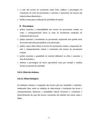 - 16 -
• o corte das árvores de crescimento muito lento, melhora a percentagem de
crescimento do resto do povoamento e concentra o incremento nas árvores das
maiores classes diamétricas; e
• facilita o acesso para a realização de actividades de maneio.
II. Desvantagens
• podem aumentar a vulnerabilidade das árvores do povoamento restante ao
vento, e consequentemente elevar os custo de investimento resultantes do
tombamento das árvores;
• podem aumentar o investimento no povoamento, requerendo uma grande soma
de receitas mais tarde para justificar a sua efectivação;
• podem causar danos físicos às árvores do povoamento restante, compactação do
solo e consequentemente reduzir o crescimento das árvores do povoamento
restante;
• podem aumentar a quantidade de material inflamável no chão e aumentar o
risco de incêndios; e
• diminui a percentagem do tronco aproveitável como por exemplo a madeira
devido ao aumento da conicidade.
3.3.1.4.. Efeito dos desbastes
3.3.1.4.1. Efeitos fisiológicos
Os desbastes reduzem a competição das árvores pela luz, humidade e nutrientes,
melhorando deste modo as condições de sobrevivência e crescimento das árvore e
consequentemente, diminuem a mortalidade natural, favorecem o crescimento e
desenvolvimento da copa das árvores, crescimento dos rebentos dos ramos, raízes e
folhas.
 