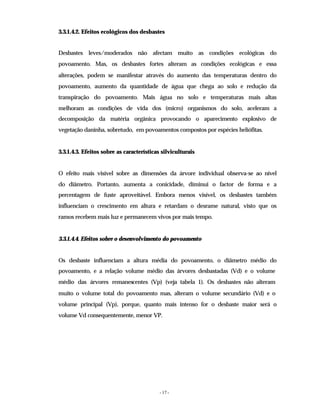 - 17 -
3.3.1.4.2. Efeitos ecológicos dos desbastes
Desbastes leves/moderados não afectam muito as condições ecológicas do
povoamento. Mas, os desbastes fortes alteram as condições ecológicas e essa
alterações, podem se manifestar através do aumento das temperaturas dentro do
povoamento, aumento da quantidade de água que chega ao solo e redução da
transpiração do povoamento. Mais água no solo e temperaturas mais altas
melhoram as condições de vida dos (micro) organismos do solo, aceleram a
decomposição da matéria orgânica provocando o aparecimento explosivo de
vegetação daninha, sobretudo, em povoamentos compostos por espécies heliófitas.
3.3.1.4.3. Efeitos sobre as características silviculturais
O efeito mais visível sobre as dimensões da árvore individual observa-se ao nível
do diâmetro. Portanto, aumenta a conicidade, diminui o factor de forma e a
percentagem de fuste aproveitável. Embora menos visível, os desbastes também
influenciam o crescimento em altura e retardam o desrame natural, visto que os
ramos recebem mais luz e permanecem vivos por mais tempo.
3.3.1.4.4. Efeitos sobre o desenvolvimento do povoamento
Os desbaste influenciam a altura média do povoamento, o diâmetro médio do
povoamento, e a relação volume médio das árvores desbastadas (Vd) e o volume
médio das árvores remanescentes (Vp) (veja tabela 1). Os desbastes não alteram
muito o volume total do povoamento mas, alteram o volume secundário (Vd) e o
volume principal (Vp), porque, quanto mais intenso for o desbaste maior será o
volume Vd consequentemente, menor VP.
 