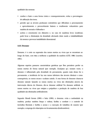 - 19 -
qualidade das mesmas:
• conduz o fuste a uma forma cónica e consequentemente, reduz a percentagem
de utilização dos toros;
• permite que as árvores produzam contrafortes que dificultam o processamento
e aproveitamento e provavelmente baixem o rendimento volumétrico para
madeira de serraria e folheados e
• acelera o crescimento em diâmetro e, no caso de madeiras leves (coníferas),
pode levar a diminuição da densidade afectando deste modo a trabalhabilidade
da mesma e provocar instabilidade dimensional.
3.3.2. Desrame
Desrame, é o corte ou supressão dos ramos mortos ou vivos que se encontram ao
longo do fuste, com v
ista a melhorar a qualidade da madeira (GTZ, 1986, Loureiro,
1991).
Algumas espécies possuem características genéticas que lhes permitem perder os
ramos mortos de forma natural (por exemplo, Eucalyptus sp.), noutars vezes, o
desrame é influenciado pela densidade do povoamento, quanto mais denso for o
povoamento, a incidência de luz nos ramos inferiores das árvores diminui e como
consequência, os ramos secam e acabam caindo. A essa forma de desrame chama-se
desrame natural. Quando os ramos mortos ou vivos são eliminados através da
intervenção directa do Homem, diz-se desrame artificial No desrame artificial, os
ramos mortos ou vivos que estejam a prejudicar a produção de madeira de boa
qualidade são eliminados artificialmente.
Segundo Mondi forests (1995) e Seitz (1995), o desrame, evita a nodosidade na
madeira, produz madeira limpa e valiosa, facilita o combate e o controle de
incêndios florestais e facilita o acesso e a execução de trabalhos de maneio (por
exemplo, o emprego de relascópios em levantamentos dendrométrico).
 