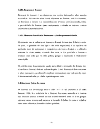 - 20 -
3.3.2.1. Programa de desrame
Programa de desrame é um documento que contém informações sobre aspectos
económicos, silviculturais, entre outros relevantes ao desrame, indica o momento,
as dimensões, o número e as características das árvores a serem desramadas, indica
a periodicidade do desrame, época, equipamento e métodos de desrame e outros
aspectos silviculturais relevantes.
3.3.2.1. Momento da realização do desrame e critérios para sua definição
O momento para a realização do desrames, depende de uma série de factores, entre
os quais, a qualidade do sítio (que é dos mais importantes) e os objectivos da
produção (estes irá determinar o comprimento do tronco desejado e o diâmetro
máximo do núcleo nodoso aceitável). Em sítios de boa qualidade o desrame é
realizado mais cedo que em sítios pobres, porque o crescimento é relativamente
mais rápido.
Os critérios mais frequentemente usados para definir o momento do desrame tem
como base o diâmetro do fuste a altura do peito (1.3m), diâmetro da base dos ramos
e altura das árvores. As dimensões mínimas recomendadas para cada um dos casos
(critérios) são indicadas por tabelas especificas para o efeito.
1. Diâmetro do fuste e dos ramos
O diâmetro das árvores(dap) situa-se entre 10 e 25 cm (Burschel at al., 1987;
Loureiro, 1991). Se a referência for o diâmetro dos ramos, aconselha-se o desrame
seja efectuado quando os ramos da base tiverem diâmetros entre 2 e 3 cm, porque,
desramar ramos grossos pode provocar a formação de bolsas de resina e prejudicar
deste modo a formação de madeira de boa qualidade.
 