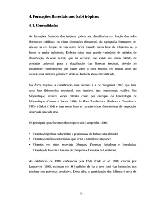- 23 -
4. Formações florestais nos (sub) trópicos
4. 1. Generalidades
As formações florestais dos trópicos podem ser classificadas em função dos solos
(formações edáficas), do clima (formações climáticas), da topografia (formações de
relevo) ou em função de um outro factor tomado como base de referência ou o
factor de maior influência. Embora exista essa grande variedade de critérios de
classificação, devesse referir, que na verdade, não existe um único critério de
aceitação universal para a classificação das florestas tropicais, devido ao
insuficiente conhecimento que existe sobre a flora tropical em muitas áreas do
mundo, mas também, pelo facto desta ser bastante rica e diversificada.
Na África tropical, a classificação mais comum é a de Yangambi (1957) que tem
uma base fisionómica estrutural, mas também, usa terminologia edáfica. Em
Moçambique, existem vários critérios como por exemplo da Dendrologia de
Moçambique (Gomes e Sousa, 1960), da flora Zambeziaca (Barbosa e Grandvaux,
1975) e Saket (1994) e tem como base as características fisionómicas da vegetação
observada em cada sítio.
Os principais tipos florestais dos trópicos são (Lamprecht, 1990):
• Florestas higrófilas caducifólias e perenifolias (de baixa e alta altitude);
• Florestas xerófilas caducifólias (que inclui o Miombo e Mopane);
• Florestas em sítios especiais (Mangais, Florestas Paludosas e Inundadas,
Florestas de Galeria, Florestas de Campinas e Florestas de Coníferas);
As estatísticas de 1980, elaboradas pela FAO (FAO et al., 1982), citadas por
Lamprecht (1990), estimam em 881 milhões de ha a área total das formações nos
trópicos com potencial produtivo. Desta cifra, a participação das folhosas é cerca de
 