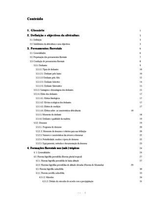 - - i
Conteúdo
Conteúdo
1. Glossário
1. Glossário 1
2. Definição e objectivos da silvicultur
2. Definição e objectivos da silvicultura 3
2.1. Definição 3
2.2. Subdivisões da silvicultura e seus objectivos 3
3. Povoamentos florestais
3. Povoamentos florestais 6
3.1. Generalidades 6
3.2. Perpetuação dos povoamentos florestais 7
3.3. Condução de povoamentos florestais 8
3.3.1. Desbastes 9
3.3.1.2. Tipos de desbastes 10
3.3.1.2.1. Desbaste pelo baixo 10
3.3.1.2.2 Desbaste pelo Alto 12
3.3.1.2.3. Desbaste Selectivo 14
3.3.1.2.4. Desbaste Sistemático 15
3.3.1.3. Vantagens e desvantagens dos desbastes 15
3.3.1.4. Efeito dos desbastes 17
3.3.1.4.1. Efeitos fisiológicos 17
3.3.1.4.2. Efeitos ecológicos dos desbastes 17
3.3.1.4.3. Efeitos de medição 17
3.3.1.4.4. Efeitos sobre as características silviculturais 18
3.3.1.5. Momento do desbaste 18
3.3.1.6. Desbaste e qualidade da madeira 19
3.3.2. Desrame 19
3.3.2.1. Programa de desrame 20
3.3.2. 2. Momento da desrame e critérios para sua definição 20
3.3.2.3. Número e características das árvores a desramar 22
3.3.2.4. Periodicidade, modos e época de desrama 22
3.3.2.5. Equipamento, métodos e documentação da desrama 23
4. Formações florestais nos (sub
4. Formações florestais nos (sub-
-) trópicos
) trópicos 24
4. 1. Generalidades 24
4.2. Floresta higrófila perenifólia (floresta pluvial tropical) 27
4.2.1. Floresta higrófila perenifólia de baixa altitude 27
4.2.2. Florestas higrófilas perenifólias de altitude elevadas (Floresta de Montanha) 29
4.3. Floresta higrófila caducifólia 30
4.3.1. Floresta xerófila caducifólia 33
4.3.1.2. Miombo 34
4.3.1.2. Divisão do miombo de acordo com a precipipitação 35
 