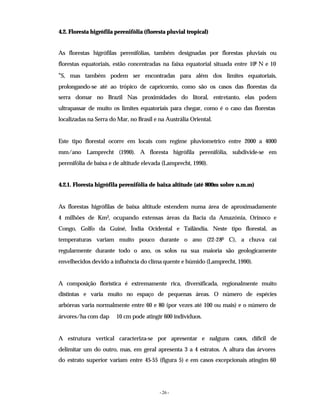 - 26 -
4.2. Floresta higrófila perenifólia (floresta pluvial tropical)
As florestas higrófilas perenifólias, também designadas por florestas pluviais ou
florestas equatoriais, estão concentradas na faixa equatorial situada entre 100 N e 10
°S, mas também podem ser encontradas para além dos limites equatoriais,
prolongando-se até ao trópico de capricornio, como são os casos das florestas da
serra domar no Brazil Nas proximidades do litoral, entretanto, elas podem
ultrapassar de muito os limites equatoriais para chegar, como é o caso das florestas
localizadas na Serra do Mar, no Brasil e na Austrália Oriental.
Este tipo florestal ocorre em locais com regime pluviometrico entre 2000 a 4000
mm/ano Lamprecht (1990). A floresta higrófila perenifólia, subdivide-se em
perenifólia de baixa e de altitude elevada (Lamprecht, 1990).
4.2.1. Floresta higrófila perenifólia de baixa altitude (até 800m sobre n.m.m)
As florestas higrófilas de baixa altitude estendem numa área de aproximadamente
4 milhões de Km2, ocupando extensas áreas da Bacia da Amazónia, Orinoco e
Congo, Golfo da Guiné, Índia Ocidental e Tailândia. Neste tipo florestal, as
temperaturas variam muito pouco durante o ano (22-280 C), a chuva cai
regularmente durante todo o ano, os solos na sua maioria são geologicamente
envelhecidos devido a influência do clima quente e húmido (Lamprecht, 1990).
A composição florística é extremamente rica, diversificada, regionalmente muito
distintas e varia muito no espaço de pequenas áreas. O número de espécies
arbóreas varia normalmente entre 60 e 80 (por vezes até 100 ou mais) e o número de
árvores/ha com dap 10 cm pode atingir 600 indivíduos.
A estrutura vertical caracteriza-se por apresentar e nalguns casos, difícil de
delimitar um do outro, mas, em geral apresenta 3 a 4 estratos. A altura das árvores
do estrato superior variam entre 45-55 (figura 5) e em casos excepcionais atingim 60
 