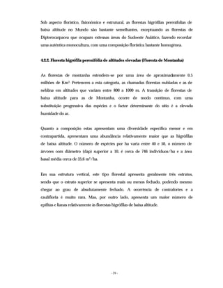 - 28 -
Sob aspecto florístico, fisionómico e estrutural, as florestas higrófilas perenifolias de
baixa altitude no Mundo são bastante semelhantes, exceptuando as florestas de
Dipterocarpacea que ocupam extensas áreas do Sudoeste Asiático, fazendo recordar
uma autêntica monocultura, com uma composição florística bastante homogénea.
4.2.2. Floresta higrófila perenifólia de altitudes elevadas (Floresta de Montanha)
As florestas de montanha estendem-se por uma área de aproximadamente 0.5
milhões de Km2. Pertencem a esta categoria, as chamadas florestas nubladas e as de
neblina em altitudes que variam entre 800 a 1000 m. A transição de florestas de
baixa altitude para as de Montanha, ocorre de modo contínuo, com uma
substituição progressiva das espécies e o factor determinante do sítio é a elevada
humidade do ar.
Quanto a composição estas apresentam uma diversidade específica menor e em
contrapartida, apresentam uma abundância relativamente maior que as higrófilas
de baixa altitude. O número de espécies por ha varia entre 40 e 50, o número de
árvores com diâmetro (dap) superior a 10, é cerca de 746 indivíduos/ha e a área
basal média cerca de 35,6 m2/ha.
Em sua estrutura vertical, este tipo florestal apresenta geralmente três estratos,
sendo que o estrato superior se apresenta mais ou menos fechado, podendo mesmo
chegar ao grau de absolutamente fechado. A ocorrência de contrafortes e a
caulifloria é muito rara. Mas, por outro lado, apresenta um maior número de
epífitas e lianas relativamente às florestas higrófilas de baixa altitude.
 