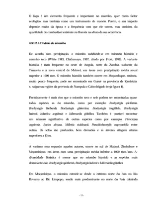 - 33 -
O fogo é um elemento frequente e importante no miombo, quer como factor
ecológico, mas também como um instrumento de maneio. Porém, o seu impacto
depende muito da época e a frequência com que ele ocorre, mas também, da
quantidade de combustível existente na floresta na altura da sua ocorrência.
4.3.1.2.1. Divisão do miombo
De acordo com precipitação, o miombo subdivide-se em miombo húmido e
miombo seco (White 1983; Chidumayo, 1997, citado por Frost, 1996). A variante
húmida é mais frequente no oeste de Angola, norte da Zambia, sudoeste da
Tanzania e a zona central de Malawi, em áreas com precipitação média anual
superior a 1000 mm. O miombo húmido também ocorre em Moçambique, embora,
muito pouco frequente, pode ser encontrado em Gurué na província de Zambézia
e, nalgumas regiões da província de Nampula e Cabo delgado (veja figura 4).
Floristicamente é mais rico que o miombo seco e nele podem ser encontradas quase
todas espécies as do miombo, como por exemplo: Brachystegia spiciformis,
Brachystegia floribunda, Brachystegia glaberrima, Brachystegia longilifolia, Brachystegia
bohemii, Isoberlina angolensis e Julbernardia globiflora. Também é possível encontrar
um número significativo de outras espécies como por exemplo, Pterocarpus
angolensis, Burkea africana, Millettia stuhlmanii, Pseudolochnostylis maproueifolia entre
outras. Os solos são profundos, bem drenados e as árvores atingem alturas
superiores a 15 m.
A variante seca segundo aqueles autores, ocorre no sul de Malawi, Zimbabwe e
Moçambique, em áreas com uma precipitação média inferior a 1000 mm/ano. A
diversidade floristica é menor que no miombo húmido e as espécies mais
dominantes são Brachystegia spiciformis, Brachystegia bohemii e Julbernardia globiflora.
Em Moçambique, o miombo estende-se desde o extremo norte do País no Rio
Rovuma ao Rio Limpopo, sendo mais predominante no norte do País cobrindo
 