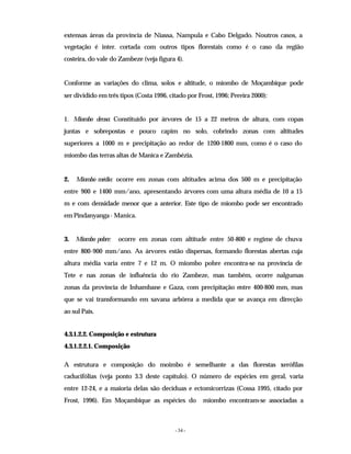 - 34 -
extensas áreas da província de Niassa, Nampula e Cabo Delgado. Noutros casos, a
vegetação é inter. cortada com outros tipos florestais como é o caso da região
costeira, do vale do Zambeze (veja figura 4).
Conforme as variações do clima, solos e altitude, o miombo de Moçambique pode
ser dividido em três tipos (Costa 1996, citado por Frost, 1996; Pereira 2000):
1. Miombo denso: Constituído por árvores de 15 a 22 metros de altura, com copas
juntas e sobrepostas e pouco capim no solo, cobrindo zonas com altitudes
superiores a 1000 m e precipitação ao redor de 1200-1800 mm, como é o caso do
miombo das terras altas de Manica e Zambézia.
2. Miombo médio: ocorre em zonas com altitudes acima dos 500 m e precipitação
entre 900 e 1400 mm/ano, apresentando árvores com uma altura média de 10 a 15
m e com densidade menor que a anterior. Este tipo de miombo pode ser encontrado
em Pindanyanga- Manica.
3. Miombo pobre: ocorre em zonas com altitude entre 50-800 e regime de chuva
entre 800-900 mm/ano. As árvores estão dispersas, formando florestas abertas cuja
altura média varia entre 7 e 12 m. O miombo pobre encontra-se na província de
Tete e nas zonas de influência do rio Zambeze, mas também, ocorre nalgumas
zonas da província de Inhambane e Gaza, com precipitação entre 400-800 mm, mas
que se vai transformando em savana arbórea a medida que se avança em direcção
ao sul País.
4.3.1.2.2. Composição e estrutura
4.3.1.2.2.1. Composição
A estrutura e composição do moimbo é semelhante a das florestas xerófilas
caducifólias (veja ponto 3.3 deste capítulo). O número de espécies em geral, varia
entre 12-24, e a maioria delas são decíduas e ectomicorrizas (Cossa 1995, citado por
Frost, 1996). Em Moçambique as espécies do miombo encontram-se associadas a
 