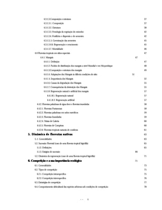 - - ii
4.3.1.3.Composição e estrutura 37
4.3.1.3.1. Composição 37
4.3.1.3.2. Estrutura 38
4.3.1.3.3. Fenologia da vegetação do miombo 42
4.3.1.3.4. Frutificão e dispersão e de sementes 42
4.3.1.3..5. Germinação das sementes 45
4.3.1.3.4.6. Regeneração e crescimento 45
4.3.1.3.7. Mortalidade 46
4.4 Florestas tropicais em sítios especiais 47
4.4.1. Mangais 47
4.4.1.1. Definição 47
4.4.1.2. Padrão de distribuição dos mangais a nível Mundial e em Moçambique 48
4.4.1.3.Composição e estrutura dos mangais 49
4.4.1.4. Adaptações dos Mangais às difíceis condições do sítio 51
4.4.1.5. Importância dos Mangais 52
4.4.1.6. Causas da degradação dos Mangais 55
4.4.1.7. Consequências da destruição dos Mangais 55
4.4.1.8. Regeneração natural e artificial dos mangais 57
4.4.1.8.1. Regeneração natural 57
4.4.1.8.2. Regeneração artificial 57
4.4.2. Florestas paludosas de água doce e florestas inundadas 58
4.4.2.1. Florestas Pantanosas 58
4.4.2.2. Florestas paludosas em solos eutróficos 59
4.4.2.3. Florestas Inundadas 59
4.4.2.4. Matas de Galeria 60
4.4.2.5. Florestas de Campinas 60
4.4.2.6. Florestas tropicais naturais de coníferas 61
5. Dinâmica de florestas nativas
5. Dinâmica de florestas nativas 63
5..1. Generalidades 63
5.2. Sucessão Florestal (caso de uma floresta tropical higrófila) 65
5.1.2. Definições 65
5.1.3. Estágios de sucessão 66
5.2. Dinâmica da regeneração (caso de uma floresta tropical higrófila) 71
6. Competição e a sua importância ecológica
6. Competição e a sua importância ecológica 71
6.1. Generalidades 73
6.2. Tipos de competição 75
6.2.1. Competição intraespecífica 75
6.2.2. Competição interespecífica 76
6.3. Estratégias de competição 77
6.4. Comportamento silvicultural das espécies arbóreas sob condições de competição 78
 
