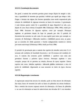 - 42 -
4.3.1.2.5. Germinação das sementes
Em geral, a maioria das sementes germina pouco tempo depois de atingire o solo,
mas, a quantidade de sementes que germina é inferior que aquele que atinge o solo.
Pragas e doenças são alguns dos factores apontados como sendo responsáveis pela
redução da viabilidade de algumas sementes no banco de sementes. A germinação
é mais intensa quanto maior for a quantidade de água disponível no solo, p.ex.,
depois de uma chuva intensa (Campbell 1996; Chidumayo 1999a, 1992a, citado por
Frost, 1996). Sementes de algumas espécies, como por exemplo, Pterocarpus
angolensis, só germinam depois do fogo ter passado por elas. O período de
dormência das sementes no solo varia, de uma espécie para outra, por exemplo, as
sementes de Brachystegia e Julbernardia, mantém a viabilidade poucos anos, ao passo
que as sementes de Afzelia quanzensis e Swartzia madagascariensis, mantém-se viáveis
por muito mais tempo (Chidumayo 1993a, citado por Frost, 1996).
O período de germinação para a maioria das espécies do miombo varia entre 2 a 6
semanas sob condições de humidade favoráveis, e até 10 semanas sob condições de
seca. A maioria das sementes perde viabilidade e apodrece caso estas não
germinem durante a primeira época chuvosa. Pterocarpus angolensis é uma
excepção, porque ela só germina na estação chuvosa da época seguinte. Outras
espécies tais como, Isoberlina angolensis e Julbernardia globiflora minimizam o risco de
perda de viabilidade, dispersando as suas sementes no início da época chuvosa
seguinte.
4.3.1.3.6. Regeneração e crescimento
A regeneração natural das árvores do miombo, pode ser feita através da rebrotação
das toiças, banco de sementes (no solo) ou banco de plântulas (no estrato herbáceo).
Mas a maioria das árvores regenera através da rebrotação e do banco de plântulas
e, no caso de rebrotação as taxas de sobrevivência são elevadas (95 % em miombos
 