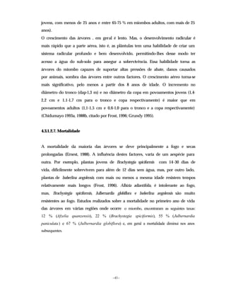 - 43 -
jovens, com menos de 25 anos e entre 65-75 % em miombos adultos, com mais de 25
anos).
O crescimento das árvores , em geral é lento. Mas, o desenvolvimento radicular é
mais rápido que a parte aérea, isto é, as plântulas tem uma habilidade de criar um
sistema radicular profundo e bem desenvolvido, permitindo-lhes desse modo ter
acesso a água do sub-solo para assegur a sobrevivência. Essa habilidade torna as
árvores do miombo capazes de suportar altas pressões de abate, danos causados
por animais, sombra das árvores entre outros factores. O crescimento aéreo torna-se
mais significativo, pelo menos a partir dos 8 anos de idade. O incremento no
diâmetro do tronco (dap-1,3 m) e no diâmetro da copa em povoamentos jovens (1,4-
2,2 cm e 1,1-1,7 cm para o tronco e copa respectivamente) é maior que em
povoamentos adultos (1,1-1,5 cm e 0,6-1,0 para o tronco e a copa respectivamente)
(Chidumayo 1993a, 1988b, citado por Frost, 1996; Grundy 1995).
4.3.1.2.7. Mortalidade
A mortalidade da maioria das árvores se deve principalmente a fogo e secas
prolongadas (Ernest, 1988). A influência destes factores, varia de um aespécie para
outra. Por exemplo, plantas jovens de Brachystegia spiciformis com 14-30 dias de
vida, dificilmente sobrevivem para além de 12 dias sem água, mas, por outro lado,
plantas de Isoberlina angolensis, com mais ou menos a mesma idade resistem tempos
relativamente mais longos (Frost, 1996). Albizia adiantifolia, é intolerante ao fogo,
mas, Brachystegia spiciformis, Julbernardia globiflora e Isoberlina angolensis são muito
resistentes ao fogo. Estudos realizados sobre a mortalidade no primeiro ano de vida
das árvores em várias regiões onde ocorre o miombo, encontraram as seguintes taxas:
12 % (Afzelia quanzensis), 22 % (Brachystegia spiciformis), 55 % (Julbernardia
paniculata) e 67 % (Julbernardia globiflora) e, em geral a mortalidade diminui nos anos
subsequentes.
 