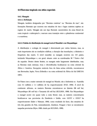 - 44 -
4.4 Florestas tropicais em sítios especiais
4.4.1. Mangais
4.4.1.1. Definição
Mangais, também designados por “florestas costeiras” ou “florestas do mar”, são
formações florestais que ocorrem nos estuários de rios e logos costeiros sujeitos ao
regime de marés. Mangais são um tipo florestal, característico da zona litoral da
costa tropical e subtropical e, marcam uma transição entre a plataforma continental
e a marítima.
4.4.1.2. Padrão de distribuição do mangal à nível Mundial e em Moçambique
A distribuição e ecologia do mangal é determinado por vários factores, mas, os
mais importantes são as condições edáficas, a duração das inundações, a dinâmica e
frequência das marés. Á nivel mundial, os mangais ocorrem em 112 países,
incluíndo Moçambique e, em geral, situam- entre as coordenadas 30 0 Norte e Sul
do equador. Dentro destes limites, os mangais estão largamente distribuídos, mas,
as florestas mais extensas, ricas e diversificadas localizam-se na costa oriental da
África e América. Excepções notáveis fora da faixa acima referida, encontram-se
nas Bermudas, Japão, Nova Zelândia e na costa ocidental da África do Sul (MICOA
1997).
Os Países com a maior extensão de mangal no Mundo, são a Indonésia ea Austrália
com 2.5 milhões e 1.1 milhões de ha respectivamente (FAO, 1994). Á nível do
continente africano, as maiores florestas encontram-se no Quénia (96 mil ha),
Moçambique (85 mil ha) e Tanzania (45 mil ha) (KULIMA, 1999). Em Moçambique
o mangal ocorre em quase toda a costa litoral, mas, as maiores concentrações
localizam-se nas províncias da Zambézia e Sofala, com 155757 e 125317 ha
respectivamente (Saket e Matusse, 1994), como resultado do facto, dos estuários de
três dos grandes do País, nomeadamente, Zambeze, Pungué e Save se encontrarem
naquelas províncias (Myre, 1968, citado por KULIMA, 1999).
 