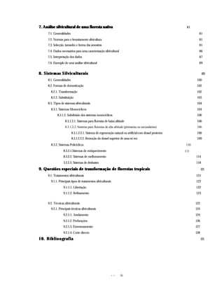 - - iii
7. Análise silvicultural de uma floresta nativa
7. Análise silvicultural de uma floresta nativa 81
7.1. Generalidades 81
7.2. Normas para o levantamento silvicultura 81
7.3. Selecção, tamanho e forma das amostras 81
7.4. Dados necessários para uma caracterização silvicultural 86
7.5. Interpretação dos dados 87
7.6. Exemplo de uma análise silvicultural 89
8. Sistemas Silviculturais
8. Sistemas Silviculturais 100
8.1. Generalidades 100
8.2. Formas de domesticação 102
8.2.1. Transformação 102
8.2.2. Substituição 103
8.3. Tipos de sistemas silviculturais 104
8.3.1. Sistemas Monocíclicos 104
8.3.1.2. Subdivisão dos sistemas monocíclicos 106
8.3.1.2.1. Sistemas para florestas de baixa altitude 106
8.3.1.2.2. Sistema para florestas de alta altitude (primarias ou secundarias) 106
8.3.1.2.2.1. Sistema de regeneração natural ou artificialcom dossel protector 106
8.3.1.2.2.2. Remoção do dossel superior de uma só vez 109
8.3.2. Sistemas Policíclicos 110
8.3.2.1.Sistemas de enriquecimento 111
8.3.2.2. Sistemas de melhoramento 114
3.2.2.3. Sistemas de desbastes 118
9. Questões especiais de transformação de florestas tropicais
9. Questões especiais de transformação de florestas tropicais 121
9.1. Tratamentos silviculturais 121
9.1.1. Principais tipos de tratamentos silviculturais 122
9.1.1.1. Libertação 122
9.1.1.2. Refinamento 123
9.2. Técnicas silviculturais 122
9.2.1. Principais técnicas silviculturais 124
9.2.1.1. Anelamento 124
9.2.1.2. Perfurações 126
9.2.1.3. Envenenamento 127
9.2.1.4. Corte directo 128
10. Biblioografia
10. Biblioografia 121
 