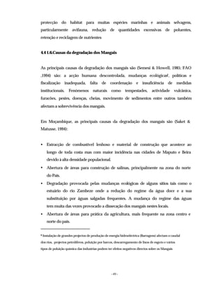 - 49 -
protecção do habitat para muitas espécies marinhas e animais selvagens,
particularmente avifauna, redução de quantidades excessivas de poluentes,
retenção e reciclagem de nutrientes
4.4 1.6.Causas da degradação dos Mangais
As principais causas da degradação dos mangais são (Semesi & Howell, 1985; FAO
,1994) são: a acção humana descontrolada, mudanças ecológicas2, políticas e
fiscalização inadequada, falta de coordenação e insuficiência de medidas
institucionais. Fenómenos naturais como tempestades, actividade vulcânica,
furacões, pestes, doenças, cheias, movimento de sedimentos entre outros também
afectam a sobrevivência dos mangais.
Em Moçambique, as principais causas da degradação dos mangais são (Saket &
Matusse, 1994):
• Extracção de combustível lenhoso e material de construção que acontece ao
longo de toda costa mas com maior incidência nas cidades de Maputo e Beira
devido à alta densidade populacional.
• Abertura de áreas para construção de salinas, principalmente na zona do norte
do País.
• Degradação provocada pelas mudanças ecológicas de alguns sítios tais como o
estuário do rio Zambeze onde a redução do regime da água doce e a sua
substituição por águas salgadas frequentes. A mudança do regime das águas
tem muita das vezes provocado a dissecação dos mangais nestes locais.
• Abertura de áreas para prática da agricultura, mais frequente na zona centro e
norte do país.
2 Instalação de grandes projectos de produção de energia hidroeléctrica (Barragens) afectam o caudal
dos rios, projectos petrolíferos, poluição por barcos, descarregamento de lixos de esgoto e vários
tipos de poluição química das industrias podem ter efeitos negativos directos sobre os Mangais
 