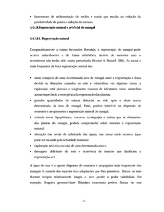 - 51 -
• Incremento de sedimentação de recifes e corais que resulta na redução da
produtividade de peixes e redução do turismo.
4.4.1.8.Regeneração natural e artificial do mangal
4.4.1.8.1. Regeneração natural
Comparativamente a outras formações florestais, a regeneração do mangal pode
ocorrer naturalmente e de forma satisfatória, através de sementes caso o
ecossistema não tenha sido muito perturbado (Semesi & Howell 1985). As causa s
mais frequentes da fraca regeneração natural são:
• abate completo de uma determinada área de mangal onde a regeneração é fraca
devido às alterações causadas ao solo e microclima. em algumas zonas, a
exploração total provoca o surgimento massivo de infestantes como acrostichum
aureum impedindo a emergência da regeneração das plantas;
• grandes quantidades de estacas deixadas no solo após o abate numa
determinada da área do mangal. Estas, podem interferir na dispersão de
sementes e comprometer a regeneração natural do mangal;
• animais como hipopótamos, macacos, caranguejos e outros que se alimentam
das plantas do mangal, podem comprometer sobre maneira a regeneração
natural;
• alteração dos níveis de salinidade das águas, nas zonas onde ocorrem (que
pode ser causada pela actividade humana);
• exploração selectiva ou total de uma determinada área e;
• drenagem deficiente do solo e ocorrência de insectos que danificam a
regeneração, ect.
A água do mar é o agente dispersor de sementes e propágulos mais importante dos
mangais A maioria das espécies tem adaptações que lhes permitem flutuar no mar
durante tempos relativamente longos e, sem perder o poder viabilidade. Por
exemplo, Bruguiera gymnorrhizae Rhizophora mucronata podem flutuar no mar
 